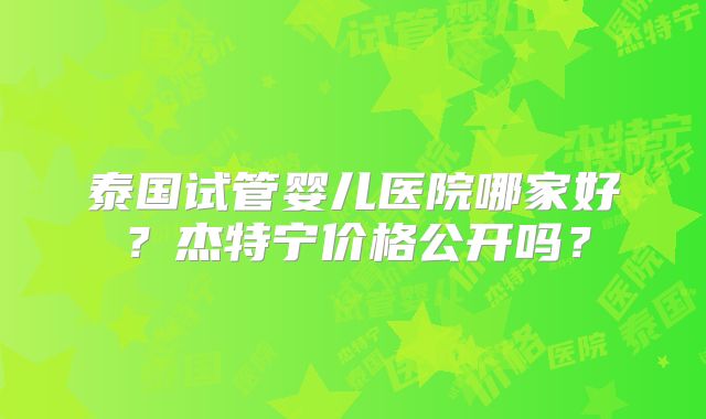 泰国试管婴儿医院哪家好？杰特宁价格公开吗？