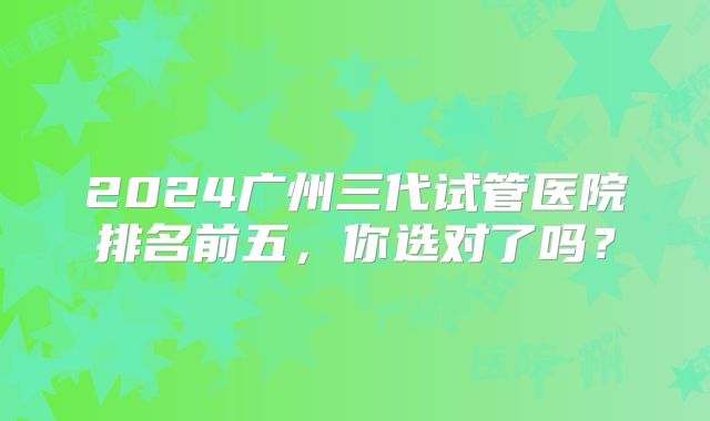 2024广州三代试管医院排名前五，你选对了吗？