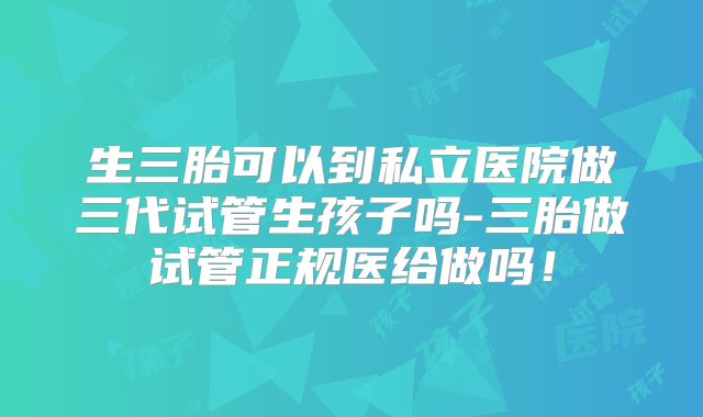 生三胎可以到私立医院做三代试管生孩子吗-三胎做试管正规医给做吗！