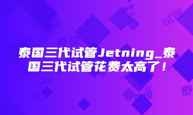 泰国三代试管Jetning_泰国三代试管花费太高了！