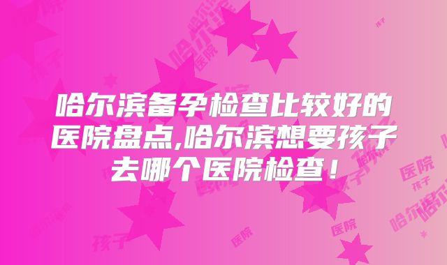 哈尔滨备孕检查比较好的医院盘点,哈尔滨想要孩子去哪个医院检查！