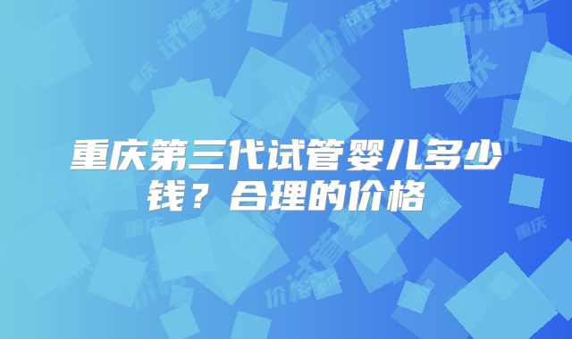 重庆第三代试管婴儿多少钱？合理的价格