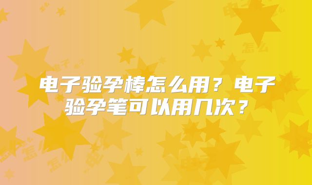 电子验孕棒怎么用?电子验孕笔可以用几次?