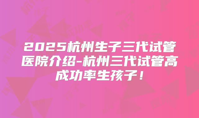 2025杭州生子三代试管医院介绍-杭州三代试管高成功率生孩子!