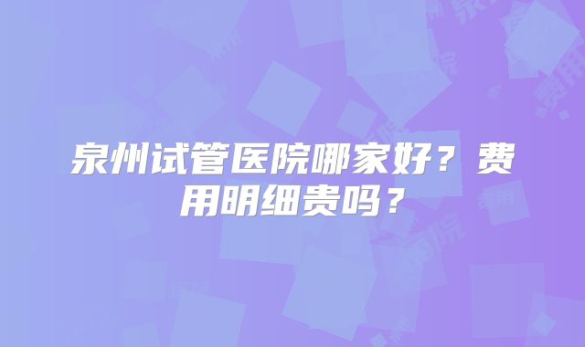 泉州试管医院哪家好？费用明细贵吗？