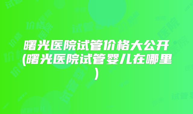 曙光医院试管价格大公开(曙光医院试管婴儿在哪里)