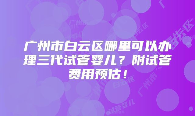 广州市白云区哪里可以办理三代试管婴儿？附试管费用预估！