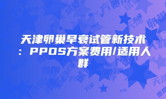 天津卵巢早衰试管新技术:PPOS方案费用/适用人群