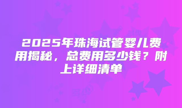 2025年珠海试管婴儿费用揭秘,总费用多少钱?附上详细清单