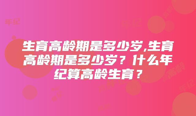 生育高龄期是多少岁,生育高龄期是多少岁？什么年纪算高龄生育？