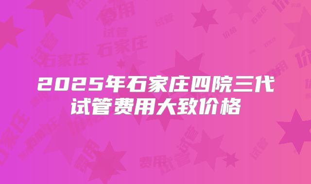 2025年石家庄四院三代试管费用大致价格