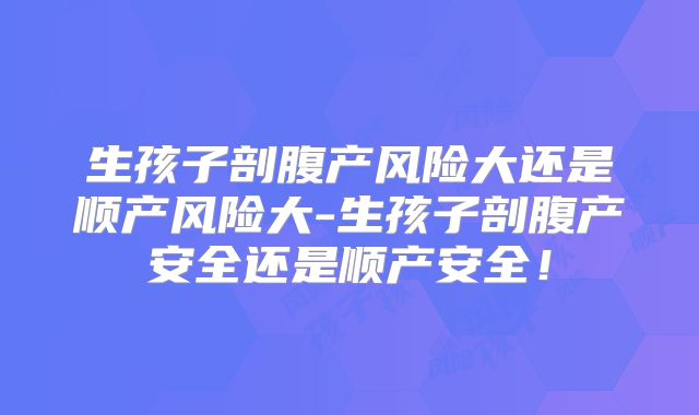 生孩子剖腹产风险大还是顺产风险大-生孩子剖腹产安全还是顺产安全!