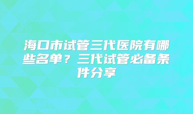 海口市试管三代医院有哪些名单?三代试管必备条件分享