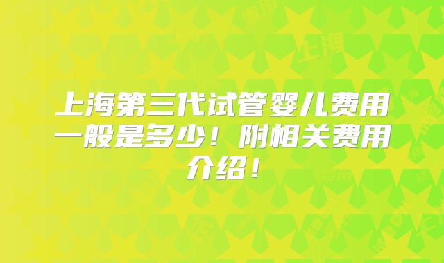 上海第三代试管婴儿费用一般是多少！附相关费用介绍！