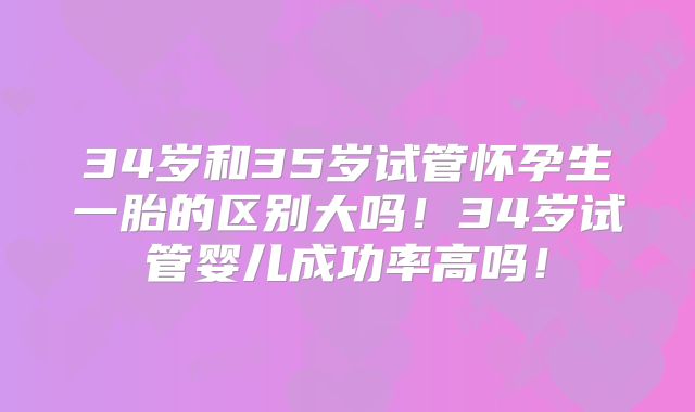 34岁和35岁试管怀孕生一胎的区别大吗！34岁试管婴儿成功率高吗！