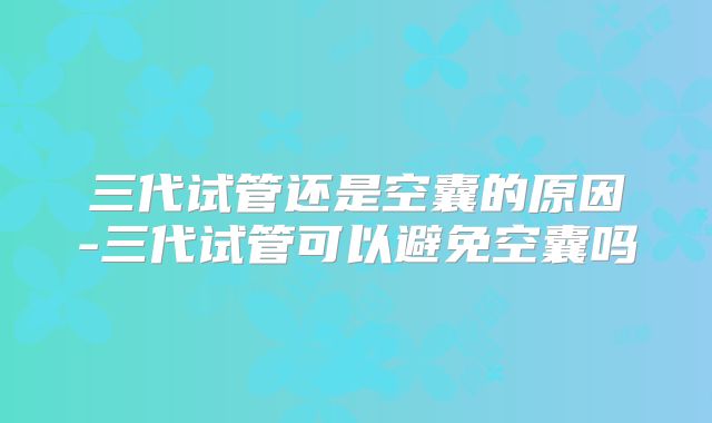 三代试管还是空囊的原因-三代试管可以避免空囊吗