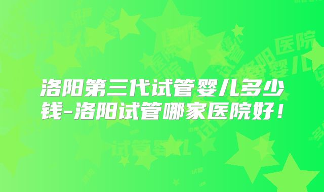 洛阳第三代试管婴儿多少钱-洛阳试管哪家医院好!