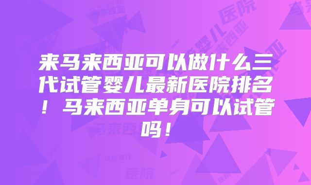 来马来西亚可以做什么三代试管婴儿最新医院排名!马来西亚单身可以试管吗!