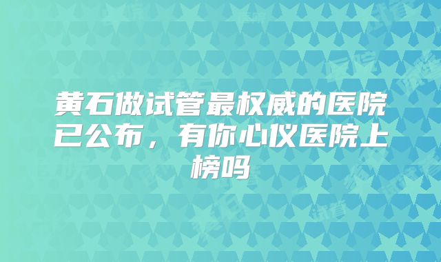 黄石做试管最权威的医院已公布，有你心仪医院上榜吗