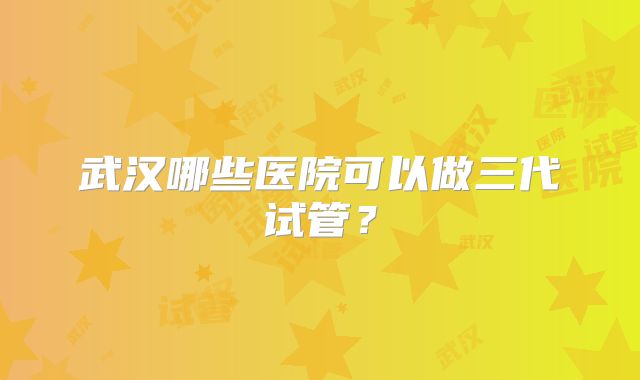 武汉哪些医院可以做三代试管？