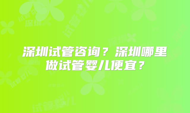 深圳试管咨询？深圳哪里做试管婴儿便宜？
