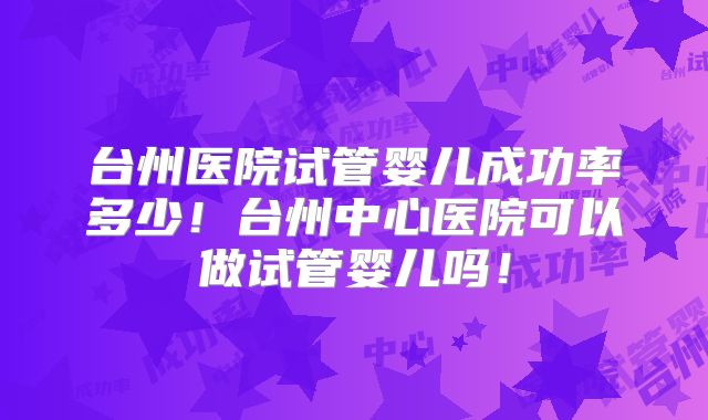 台州医院试管婴儿成功率多少！台州中心医院可以做试管婴儿吗！