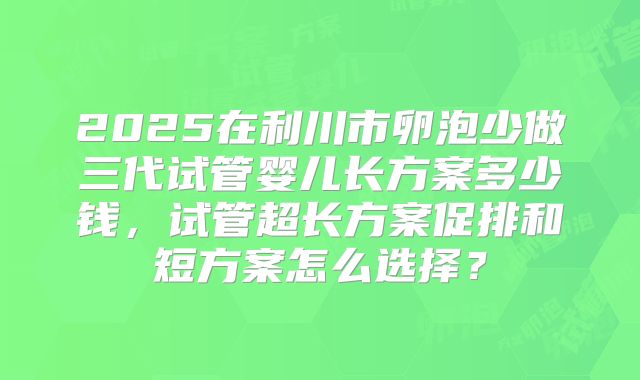 2025在利川市卵泡少做三代试管婴儿长方案多少钱，试管超长方案促排和短方案怎么选择？