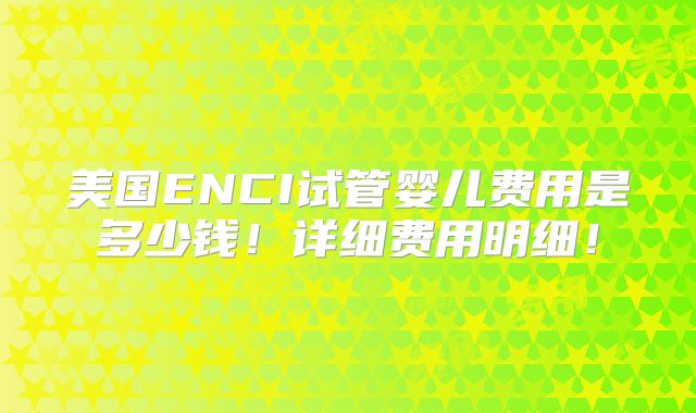 美国ENCI试管婴儿费用是多少钱!详细费用明细!