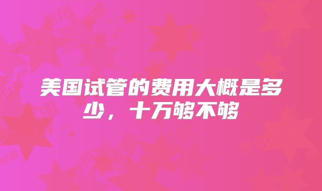 美国试管的费用大概是多少,十万够不够