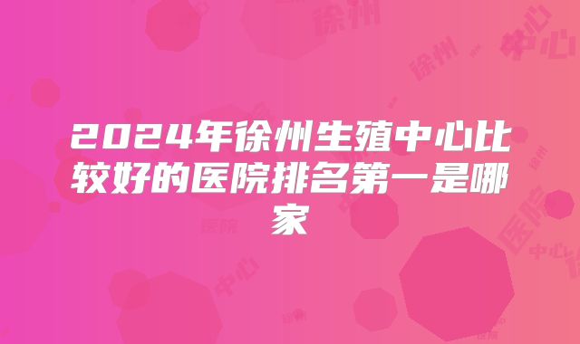 2024年徐州生殖中心比较好的医院排名第一是哪家