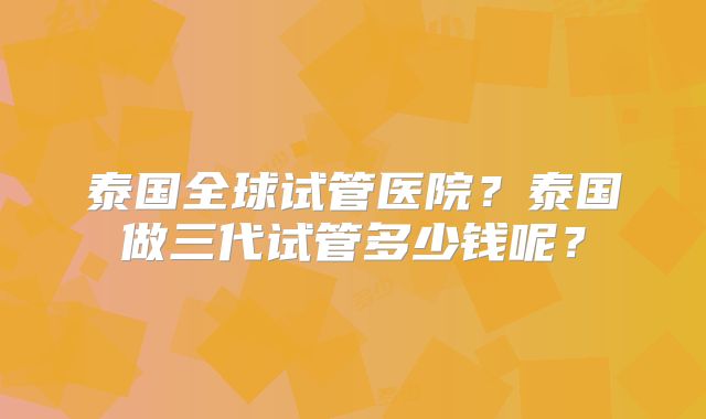 泰国全球试管医院？泰国做三代试管多少钱呢？