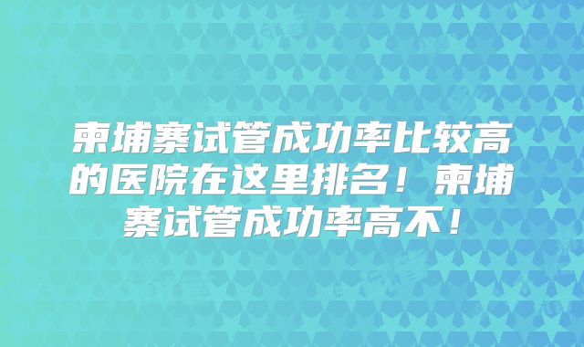 柬埔寨试管成功率比较高的医院在这里排名！柬埔寨试管成功率高不！