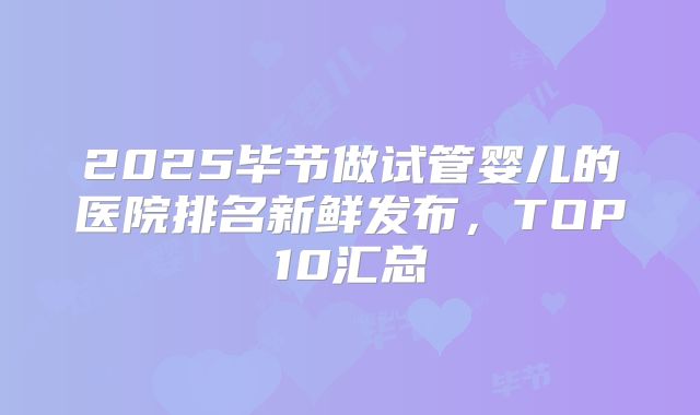 2025毕节做试管婴儿的医院排名新鲜发布,TOP10汇总