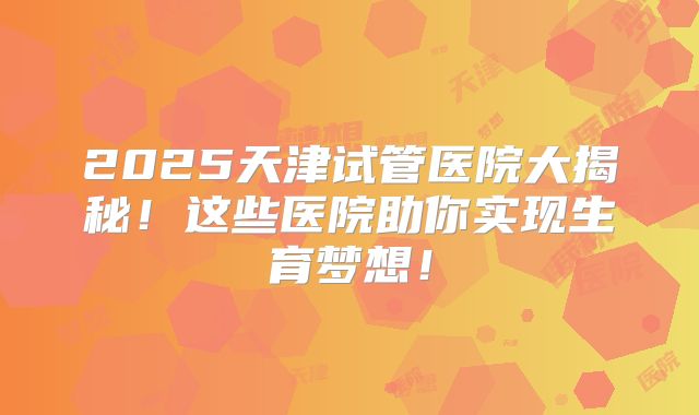 2025天津试管医院大揭秘！这些医院助你实现生育梦想！