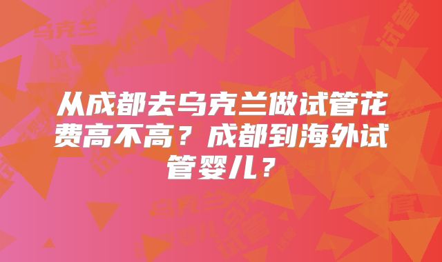 从成都去乌克兰做试管花费高不高？成都到海外试管婴儿？