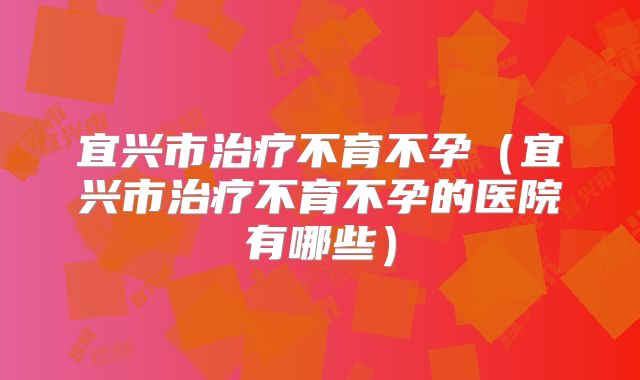 宜兴市治疗不育不孕（宜兴市治疗不育不孕的医院有哪些）