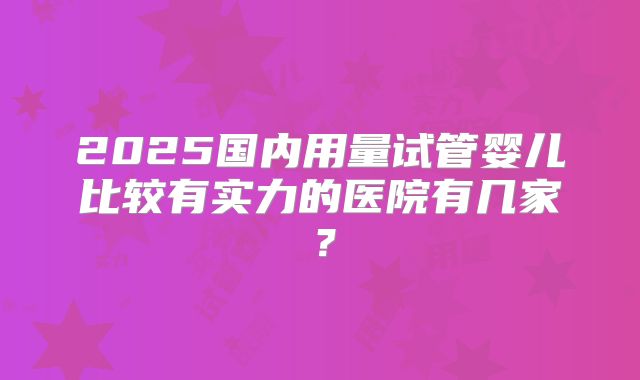 2025国内用量试管婴儿比较有实力的医院有几家？