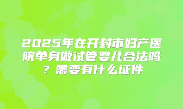2025年在开封市妇产医院单身做试管婴儿合法吗?需要有什么证件