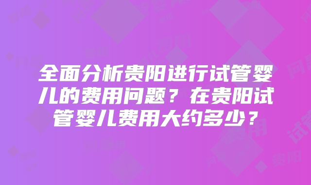 全面分析贵阳进行试管婴儿的费用问题？在贵阳试管婴儿费用大约多少？