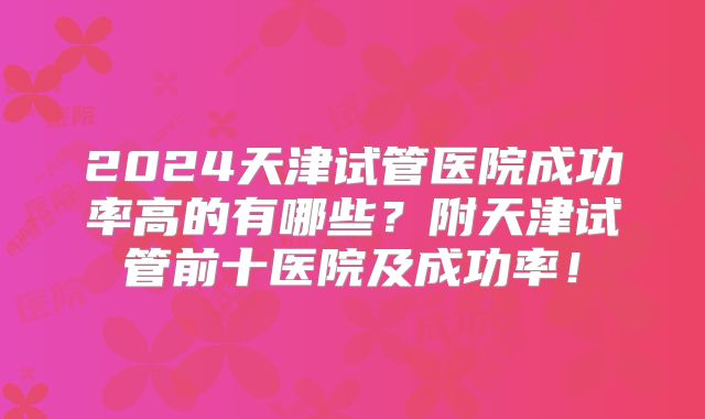 2024天津试管医院成功率高的有哪些？附天津试管前十医院及成功率！
