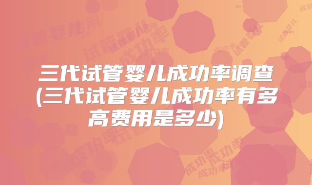 三代试管婴儿成功率调查(三代试管婴儿成功率有多高费用是多少)