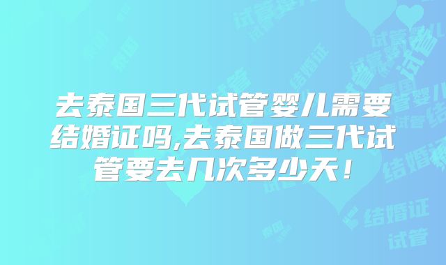 去泰国三代试管婴儿需要结婚证吗,去泰国做三代试管要去几次多少天！