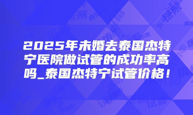 2025年未婚去泰国杰特宁医院做试管的成功率高吗_泰国杰特宁试管价格！