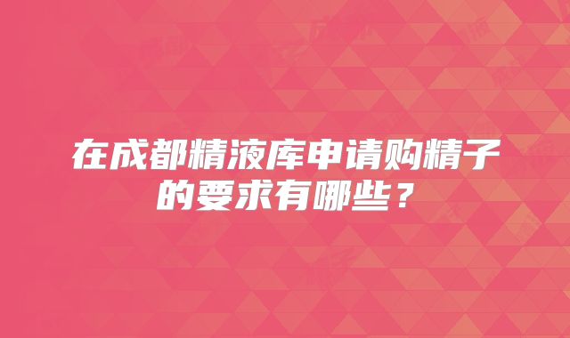 在成都精液库申请购精子的要求有哪些？