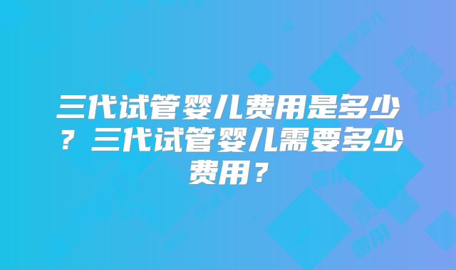 三代试管婴儿费用是多少?三代试管婴儿需要多少费用?