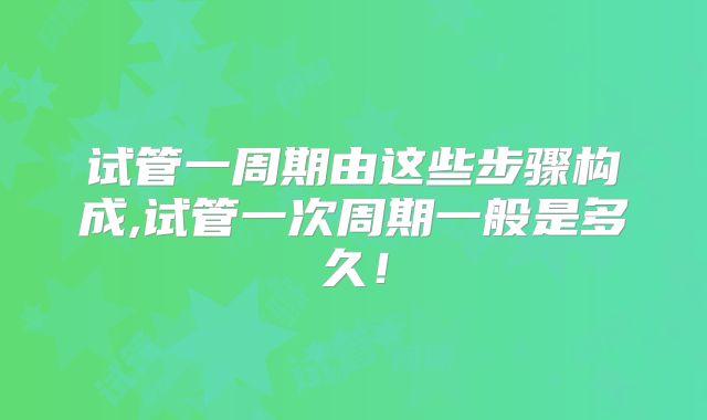 试管一周期由这些步骤构成,试管一次周期一般是多久！