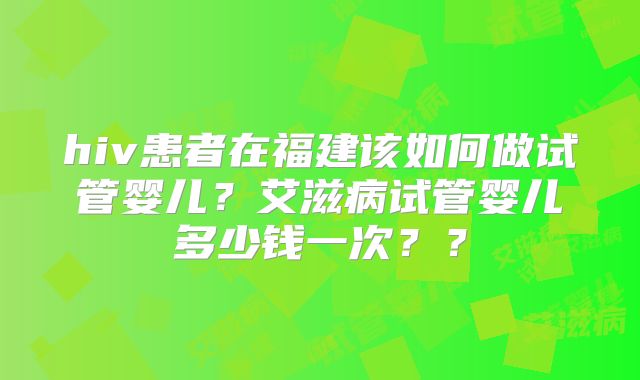hiv患者在福建该如何做试管婴儿?艾滋病试管婴儿多少钱一次??