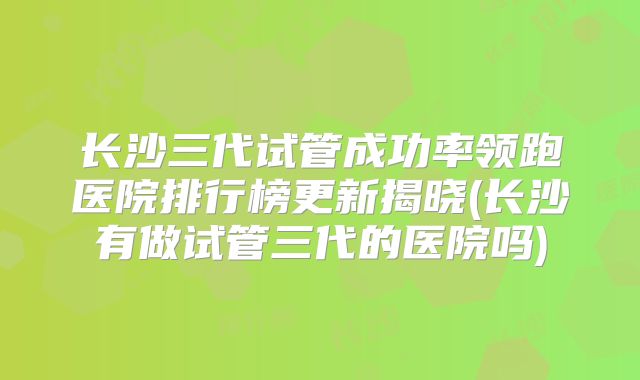 长沙三代试管成功率领跑医院排行榜更新揭晓(长沙有做试管三代的医院吗)