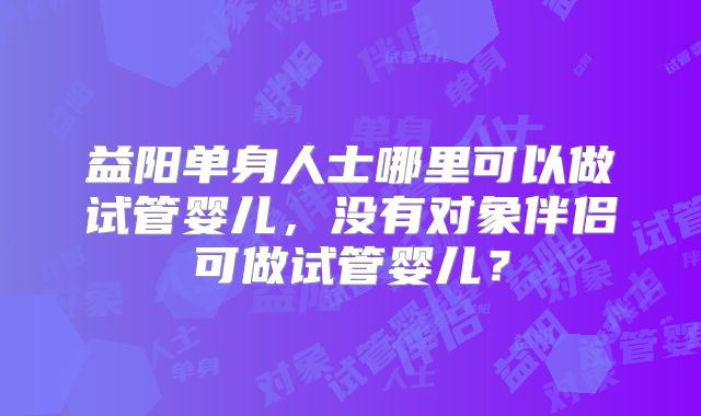 益阳单身人士哪里可以做试管婴儿，没有对象伴侣可做试管婴儿？