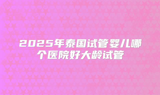 2025年泰国试管婴儿哪个医院好大龄试管